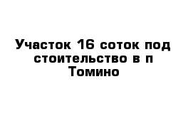 Участок 16 соток под стоительство в п Томино